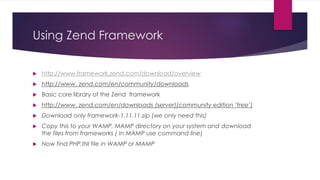 Using Zend Framework
 http://www.framework.zend.com/download/overview
 http://www. zend.com/en/community/downloads
 Basic core library of the Zend framework
 http://www. zend.com/en/downloads (server)(community edition ‘free’)
 Download only framework-1.11.11.zip (we only need this)
 Copy this to your WAMP, MAMP directory on your system and download
the files from frameworks ( In MAMP use command line)
 Now find PHP.INI file in WAMP or MAMP
 