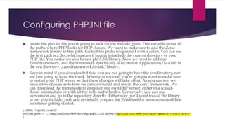 Configuring PHP.INI file
 Inside the php.ini file you're going to look for the include_path. This variable stores all
the paths where PHP looks for PHP classes. We want to makesure to add the Zend
framework library to this path. Each of the paths isseparated with a colon. You can see
the first path is a dot, which means it'sgoing to include the current directory of your
PHP file. You notice we also have a php5.3.6 library. Now we need to add our
Zend framework, and the framework specifically is located at Applications/MAMP in
the svn directory, /zendframework/trunk/library.
 Keep in mind if you downloaded this, you are not going to have the svndirectory, nor
are you going to have the trunk. When you're done, you're goingto want to make sure
to restart your PHP server so that these changes will take effect. As you can see, we
have a few choices as to how we can download and install the Zend framework. We
can download the framework to install on our own PHP server, either in a scaled-
down minimal zip or with all the bells and whistles. Conversely, you can use
subversion and go to the repository directly. Either way, we'll want to add the library
to our php include_path and optionally prepare the Zend tool for some command-line
assistance getting started.
 