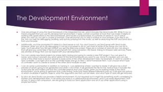 The Development Environment
 One advantage of using the Zend framework is the integrated tool set, which includes the Zend studio IDE. While it's by no
means required that you use this development environment, it does contain a number of tools that can make it helpful in
working with applications in the Zend framework. Zend studio is Eclipse-based. It's currently at version 9. You'll notice
when you start up, you get a couple of prompts. One will prompt you to add a toolbar to your browser. If you like to do
this, this can help for debugging, profiling, and quickly jumping into the studio, as well as searching the PHP and Zend docs
from your browser.
 Additionally, you'll be prompted if it detects a Zend server or not. You don't have to use Zend server with Zend studio.
However, when you go to do debugging, it can be a lot easier to do so. Let's look at some of the things you can do in
here. You'll see when you first get started, you get this Welcome screen. There are a number of add-ons you can plug in
that will give you some help in terms of syncing with Git, using subversion, RSS feeds, linking to Amazon web services. There
are all kinds of things that can be helpful with your development.
 You can create new Zend projects by simply right-clicking and going to create a new PHP project. You can give it a
name, and notice it prompts you what version of the Zend framework you want to use. Once it's created, you can use
some of the other tools to launch wizards to ease some of the other development tasks. For example, if I want to create a
new controller, I can right-click on the controller folder and go to New > Zend Framework Item. I can choose which type
of controller I want to create or some of the other Zend modules as well.
 I can do some customization in addition to naming it. I can determine where I wanted to reside. It will give me a short
preview of what's going to be generated and when I click Finish, it will generate the file for me. Notice how it includes the
action.php file and makes sure that this controller extends that class. Finally, when you're working inside of the Zend
environment, you're going to getsome nice code hinting. Note how these different elements pop up. It will give me options
of what's available in specific objects, what the arguments are that can be taken, and what type of data will get returned.
 So all in all, Zend Studio can provide a helpful environment. It's not required, but it might be something worth considering to
shorten your development time. It can ease your work in a collaborative environment, and it can ease deployment. That
all said, to give a fair comparison, we are going to build our Zend application and all of our other applications using a
simple text editor.
 