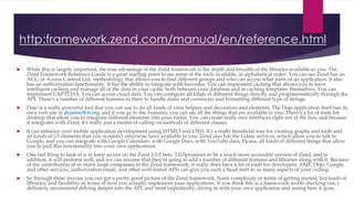 http:framework.zend.com/manual/en/reference.html
 While this is largely important, the true advantage of the Zend framework is the depth and breadth of the libraries available to you. The
Zend Framework Reference Guide is a great starting point to see some of the tools available, in alphabetical order. You can see Zend has an
ACL, or Access Control List, methodology that allows you to find different groups and who can access what parts of an application. It also
has an authorization functionality. It has the ability to integrate with barcodes. You can implement caching that allows you to have
intelligent caching and manage all of the data in your cache, both between your database and in caching templates themselves. You can
implement CAPTCHA. You can access cloud data. You can configure all kinds of different things directly and programmatically through the
API. There's a number of different features in there to handle dates and currencies and formatting different type of strings.
 Dojo is a really powerful tool that you can use to do all kinds of view helpers and decorators and elements. The Dojo application itself has its
own web site at dojotoolkit.org, and if you go to the Features, you can see all the things that are available to you. There's a lot of tools for
desktop that allow you to integrate different elements into your forms. You can create really nice interfaces right out of the box, and because
it integrates with Zend, it's really just a matter of calling on methods of different classes.
 It can enhance your mobile application development using HTML5 and CSS3. It's a really beneficial way for creating graphs and tools and
all kinds of UI elements that you wouldn't otherwise have available to you. Zend also has the Gdata services, which allow you to talk to
Google, and you can integrate with Google Calendars, with Google Docs, with YouTube data, Picasa, all kinds of different things that allow
you to pull this functionality into your own applications.
 One last thing to look at is to keep an eye on the Zend 2.0.0 beta. 2.0.0promises to be a much more accessible version of Zend, and in
addition, it will perform well, and we can assume that they're going to add a number of different features and libraries along with it. Because
of the contribution of so many large companies to the Zend framework, it really does have a lot of tools for developers. AMF, Dojo, Google,
and other services, authorization email, and other well-tested APIs can give you such a head start in so many aspects of your coding.
 So through these movies you can get a pretty good picture of the Zend framework. Some complexity in terms of getting started, but loads of
libraries, and flexibility in terms of how you actually implement your applications. If you think this is a framework worth checking out, I
definitely recommend delving deeper into the API, and most importantly, diving in with your own application and seeing how it goes.
 