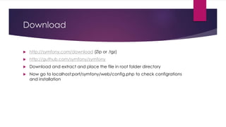 Download
 http://symfony.com/download (Zip or .tgz)
 http://guthub.com/symfony/symfony
 Download and extract and place the file in root folder directory
 Now go to localhost:port/symfony/web/config.php to check configrations
and installation
 