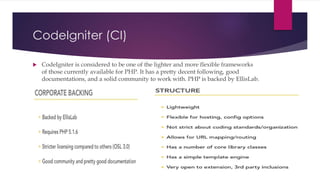 CodeIgniter (CI)
 CodeIgniter is considered to be one of the lighter and more flexible frameworks
of those currently available for PHP. It has a pretty decent following, good
documentations, and a solid community to work with. PHP is backed by EllisLab.
 