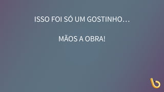 ISSO FOI SÓ UM GOSTINHO…
MÃOS A OBRA!
 