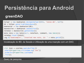 greenDAO

Inicialização do BD, da Sessão e Utilização de uma inserção com um DAO.

Query de pesquisa.

 