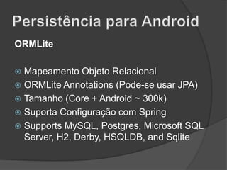ORMLite
Mapeamento Objeto Relacional
 ORMLite Annotations (Pode-se usar JPA)
 Tamanho (Core + Android ~ 300k)
 Suporta Configuração com Spring
 Supports MySQL, Postgres, Microsoft SQL
Server, H2, Derby, HSQLDB, and Sqlite


 
