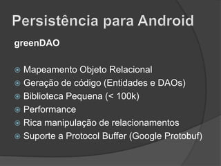 greenDAO
Mapeamento Objeto Relacional
 Geração de código (Entidades e DAOs)
 Biblioteca Pequena (< 100k)
 Performance
 Rica manipulação de relacionamentos
 Suporte a Protocol Buffer (Google Protobuf)


 