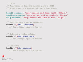 // GRID
// Adequando a largura máxima para o GRID
// Todo o resto é controlado pelo Bootstrap
$small-screens: "only screen and (max-width: 980px)"
$medium-screens: "only screen and (min-width: 980px)"
$big-screens: "only screen and (min-width: 1200px)"
// Smartphones e telas pequenas
@media #{$small-screens}
" // Seu código aqui se houver
// Tablets e telas médias
@media #{$medium-screens}
" // Seu código aqui se houver
// Desktops
@media #{$big-screens}
" // Seu código aqui se houver
 