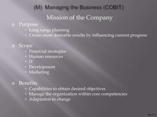 Mission of the Company
   Purpose
       Long range planning
       Create more desirable results by influencing current progress

   Scope
         Financial strategies
         Human resources
         IT
         Development
         Marketing

   Benefits
       Capabilities to obtain desired objectives
       Manage the organization within core competencies
       Adaptation to change


                                                                        Slide # 10
 