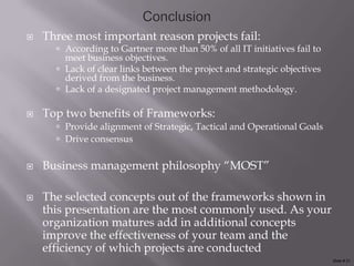    Three most important reason projects fail:
       According to Gartner more than 50% of all IT initiatives fail to
        meet business objectives.
       Lack of clear links between the project and strategic objectives
        derived from the business.
       Lack of a designated project management methodology.

   Top two benefits of Frameworks:
       Provide alignment of Strategic, Tactical and Operational Goals
       Drive consensus


   Business management philosophy “MOST”

   The selected concepts out of the frameworks shown in
    this presentation are the most commonly used. As your
    organization matures add in additional concepts
    improve the effectiveness of your team and the
    efficiency of which projects are conducted
                                                                           Slide # 21
 