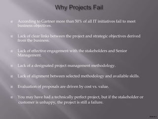    According to Gartner more than 50% of all IT initiatives fail to meet
    business objectives.

   Lack of clear links between the project and strategic objectives derived
    from the business.

   Lack of effective engagement with the stakeholders and Senior
    Management.

   Lack of a designated project management methodology.

   Lack of alignment between selected methodology and available skills.

   Evaluation of proposals are driven by cost vs. value.

   You may have had a technically perfect project, but if the stakeholder or
    customer is unhappy, the project is still a failure.


                                                                                Slide # 3
 