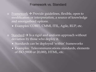    Framework  Provide guidelines, flexible, open to
    modification or interpretation, a source of knowledge
    and smorgasbord options.
     Examples: COBIT, CMMI, ITIL, Agile, RUP, etc.


   Standard  Is a rigid and uniform approach without
    deviation by those who deploy it.
     Standards can be deployed „within‟ frameworks
     Examples: Telecommunications standards, elements
      of ISO (9000 or 20,000), HTML, etc.




                                                            Slide # 6
 