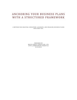 ANCHORING YOUR BUSINESS PLANS
WITH A STRUCTURED FRAMEWORK
A METHOD FOR CREATING CONSISTENT, ACCURATE, AND ENGAGING BUSINESS PLANS
FOR START-UPS.
PREPARED BY
WHITE FOREST CONSULTING, LTD.
HTTP://WWW.WHITE-FOREST.CA
9/15/2013
 