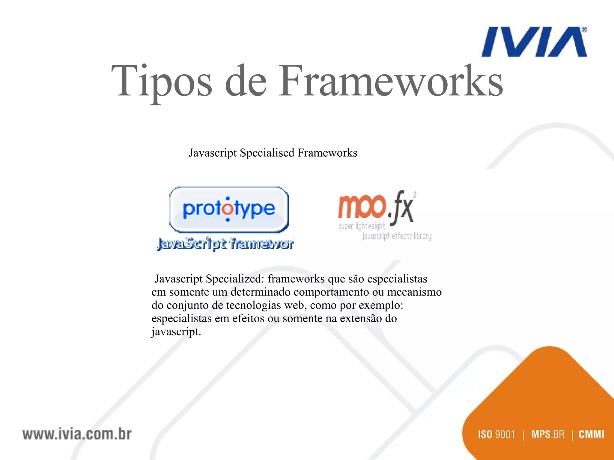 Javascript Specialised Frameworks Javascript Specialized: frameworks que são especialistas em somente um determinado comportamento ou mecanismo do conjunto de tecnologias web, como por exemplo: especialistas em efeitos ou somente na extensão do javascript.  Tipos de Frameworks 