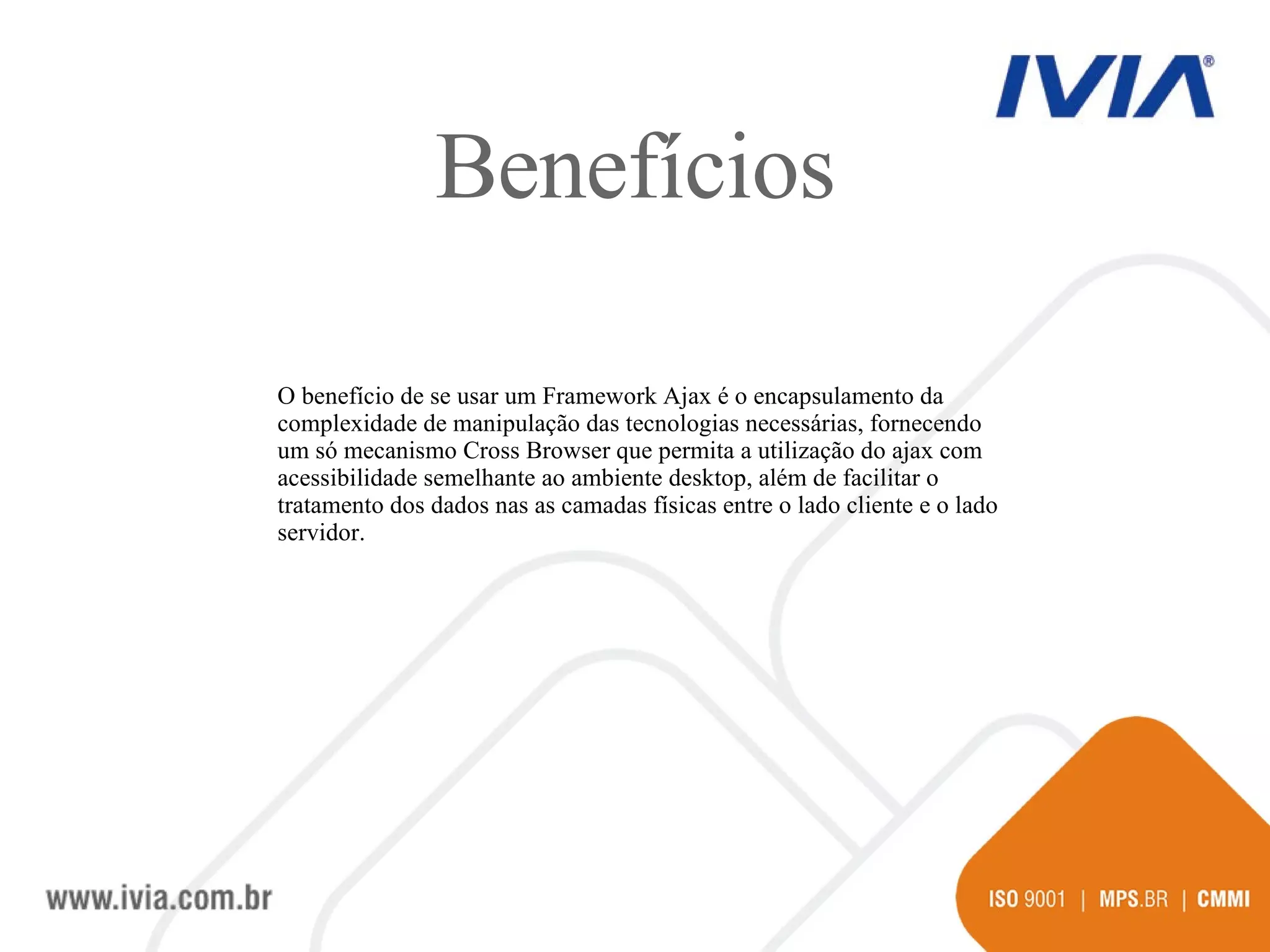 Benefícios O benefício de se usar um Framework Ajax é o encapsulamento da complexidade de manipulação das tecnologias necessárias, fornecendo um só mecanismo Cross Browser que permita a utilização do ajax com acessibilidade semelhante ao ambiente desktop, além de facilitar o tratamento dos dados nas as camadas físicas entre o lado cliente e o lado servidor.  