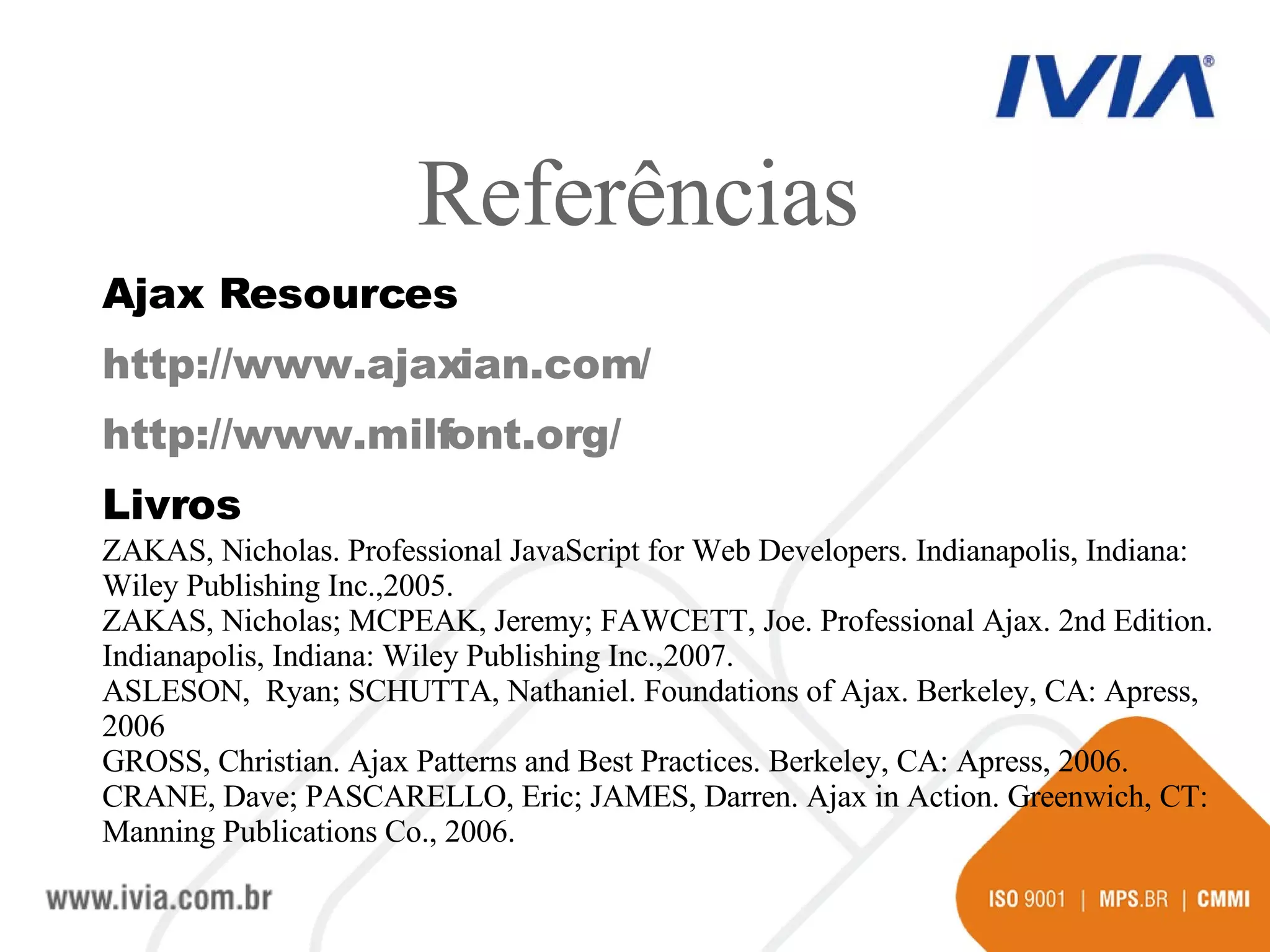 Ajax Resources http://www.ajaxian.com/  http://www.milfont.org/ Livros ZAKAS, Nicholas.  Professional JavaScript for Web Developers. Indianapolis, Indiana: Wiley Publishing Inc.,2005. ZAKAS, Nicholas; MCPEAK, Jeremy; FAWCETT, Joe. Professional Ajax. 2nd Edition. Indianapolis, Indiana: Wiley Publishing Inc.,2007. ASLESON,  Ryan; SCHUTTA, Nathaniel. Foundations of Ajax. Berkeley, CA: Apress, 2006 GROSS, Christian. Ajax Patterns and Best Practices. Berkeley, CA: Apress, 2006. CRANE, Dave; PASCARELLO, Eric; JAMES, Darren. Ajax in Action. Greenwich, CT: Manning Publications Co., 2006. Referências 