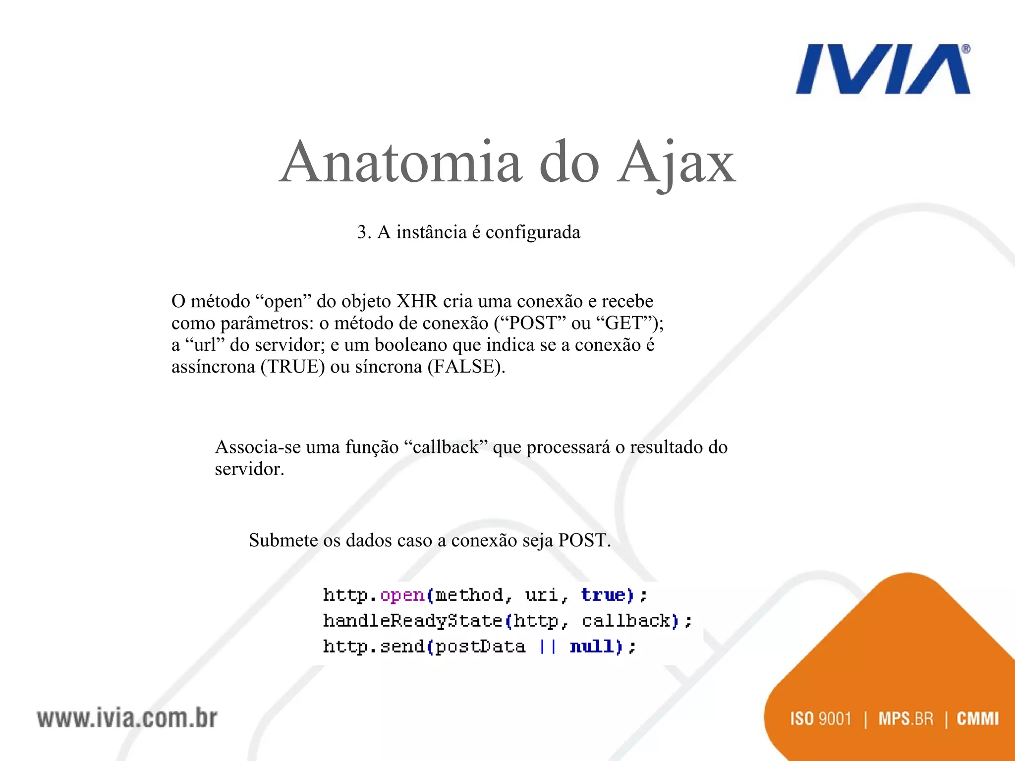 Anatomia do Ajax 3. A instância é configurada O método “open” do objeto XHR cria uma conexão e recebe como parâmetros: o método de conexão (“POST” ou “GET”); a “url” do servidor; e um booleano que indica se a conexão é assíncrona (TRUE) ou síncrona (FALSE). Associa-se uma função “callback” que processará o resultado do servidor. Submete os dados caso a conexão seja POST. 