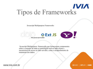 Javascript Multipurpose Frameworks Javascript Multipurpose: frameworks que fornecessem componentes sobre o conjunto de todas as tecnologias web no lado cliente e mecanismos de acesso ao lado servidor, como o encapsulamento do tratamento dos dados. Tipos de Frameworks 