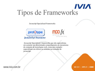 Javascript Specialised Frameworks Javascript Specialized: frameworks que são especialistas em somente um determinado comportamento ou mecanismo do conjunto de tecnologias web, como por exemplo: especialistas em efeitos ou somente na extensão do javascript.  Tipos de Frameworks 