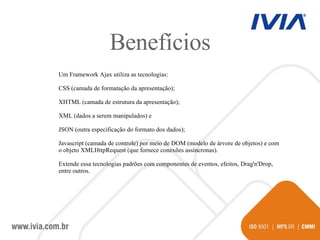 Benefícios Um Framework Ajax utiliza as tecnologias: CSS (camada de formatação da apresentação);  XHTML (camada de estrutura da apresentação);  XML (dados a serem manipulados) e  JSON (outra especificação do formato dos dados); Javascript (camada de controle) por meio de DOM (modelo de árvore de objetos) e com o objeto XMLHttpRequest (que fornece conexões assíncronas).  Extende essa tecnologias padrões com componentes de eventos, efeitos, Drag'n'Drop, entre outros. 