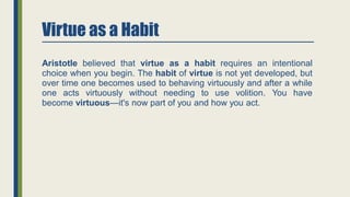 Virtue as a Habit
Aristotle believed that virtue as a habit requires an intentional
choice when you begin. The habit of virtue is not yet developed, but
over time one becomes used to behaving virtuously and after a while
one acts virtuously without needing to use volition. You have
become virtuous—it's now part of you and how you act.
 