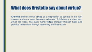 What does Aristotle say about virtue?
Aristotle defines moral virtue as a disposition to behave in the right
manner and as a mean between extremes of deficiency and excess,
which are vices. We learn moral virtue primarily through habit and
practice rather than through reasoning and instruction.
 