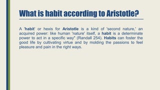What is habit according to Aristotle?
A 'habit' or hexis for Aristotle is a kind of 'second nature,' an
acquired power: like human 'nature' itself, a habit is a determinate
power to act in a specific way" (Randall 254). Habits can foster the
good life by cultivating virtue and by molding the passions to feel
pleasure and pain in the right ways.
 