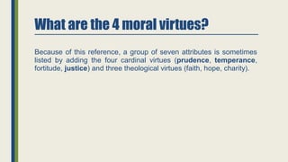 What are the 4 moral virtues?
Because of this reference, a group of seven attributes is sometimes
listed by adding the four cardinal virtues (prudence, temperance,
fortitude, justice) and three theological virtues (faith, hope, charity).
 
