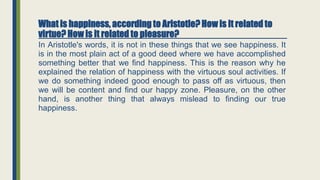 What is happiness, according to Aristotle? How is it related to
virtue? How is it related to pleasure?
In Aristotle's words, it is not in these things that we see happiness. It
is in the most plain act of a good deed where we have accomplished
something better that we find happiness. This is the reason why he
explained the relation of happiness with the virtuous soul activities. If
we do something indeed good enough to pass off as virtuous, then
we will be content and find our happy zone. Pleasure, on the other
hand, is another thing that always mislead to finding our true
happiness.
 