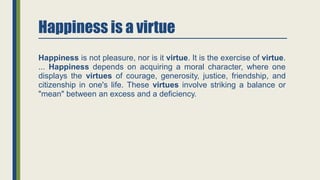 Happiness is a virtue
Happiness is not pleasure, nor is it virtue. It is the exercise of virtue.
... Happiness depends on acquiring a moral character, where one
displays the virtues of courage, generosity, justice, friendship, and
citizenship in one's life. These virtues involve striking a balance or
"mean" between an excess and a deficiency.
 