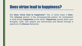 Does virtue lead to happiness?
But does virtue lead to happiness? Yes, in some ways it does.
The virtuous person, is the compassionate person, for compassion
is what brings happiness to the world. Happiness comes when your
thoughts, work, and speech are harmonized and filtered through a
spectrum of virtuous behaviors.
 