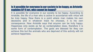 Is it possible for everyone in our society to be happy, as Aristotle
explains it? If not, who cannot be happy?
It is possible for everyone in our society to be happy. According to
Aristotle, the life of a man who is active in accordance with virtue will
be truly happy. Now there is a point where man makes his own
decisions and in whatever track he chooses, it is his own
consequence. Now Aristotle says that anyone can be truly happy.
Happiness only exists as far as contemplation does, therefore it is
some form of contemplation. The gods are blessed for they can
achieve this but the animals who are deprived of this activity will not
achieve happiness.
 