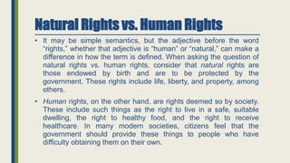 Natural Rights vs. Human Rights
• It may be simple semantics, but the adjective before the word
“rights,” whether that adjective is “human” or “natural,” can make a
difference in how the term is defined. When asking the question of
natural rights vs. human rights, consider that natural rights are
those endowed by birth and are to be protected by the
government. These rights include life, liberty, and property, among
others.
• Human rights, on the other hand, are rights deemed so by society.
These include such things as the right to live in a safe, suitable
dwelling, the right to healthy food, and the right to receive
healthcare. In many modern societies, citizens feel that the
government should provide these things to people who have
difficulty obtaining them on their own.
 