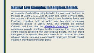 Natural Law Examples in Religious Beliefs
An example of natural law being tested in the courts can be found in
the case of Gilardi v. U.S. Dept. of Health and Human Services. Here,
two brothers – Francis and Philip Gilardi – own Freshway Foods and
Freshway Logistics, both of which are fresh-food processing
companies located in Sidney, Ohio. The brothers are Roman
Catholic, and found that the Affordable Care Act’s mandate that
companies provide employee health insurance that covers birth
control options conflicted with their religious beliefs. The men stood
their ground to operate their companies in accordance with their
religious beliefs – refusing to compensate employees for birth control
options in their health insurance plans.
 