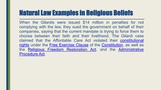 Natural Law Examples in Religious Beliefs
When the Gilardis were issued $14 million in penalties for not
complying with the law, they sued the government on behalf of their
companies, saying that the current mandate is trying to force them to
choose between their faith and their livelihood. The Gilardi case
claimed that the Affordable Care Act violated their constitutional
rights under the Free Exercise Clause of the Constitution, as well as
the Religious Freedom Restoration Act, and the Administrative
Procedure Act.
 