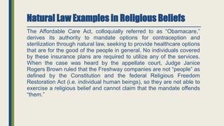 Natural Law Examples in Religious Beliefs
The Affordable Care Act, colloquially referred to as “Obamacare,”
derives its authority to mandate options for contraception and
sterilization through natural law, seeking to provide healthcare options
that are for the good of the people in general. No individuals covered
by these insurance plans are required to utilize any of the services.
When the case was heard by the appellate court, Judge Janice
Rogers Brown ruled that the Freshway companies are not “people” as
defined by the Constitution and the federal Religious Freedom
Restoration Act (i.e. individual human beings), so they are not able to
exercise a religious belief and cannot claim that the mandate offends
“them.”
 