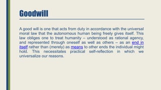 Goodwill
A good will is one that acts from duty in accordance with the universal
moral law that the autonomous human being freely gives itself. This
law obliges one to treat humanity – understood as rational agency,
and represented through oneself as well as others – as an end in
itself rather than (merely) as means to other ends the individual might
hold. This necessitates practical self-reflection in which we
universalize our reasons.
 