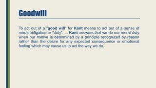 Goodwill
To act out of a "good will" for Kant means to act out of a sense of
moral obligation or "duty". ... Kant answers that we do our moral duty
when our motive is determined by a principle recognized by reason
rather than the desire for any expected consequence or emotional
feeling which may cause us to act the way we do.
 