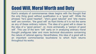 Good Will, Moral Worth and Duty
Kant’s analysis of commonsense ideas begins with the thought that
the only thing good without qualification is a “good will”. While the
phrases “he’s good hearted”, “she’s good natured” and “she means
well” are common, “the good will” as Kant thinks of it is not the same
as any of these ordinary notions. The idea of a good will is closer to
the idea of a “good person”, or, more archaically, a “person of good
will”. This use of the term “will” early on in analyzing ordinary moral
thought prefigures later and more technical discussions concerning
the nature of rational agency. Nevertheless, this idea of a good will is
an important commonsense touchstone to which Kant returns
throughout his works.
 