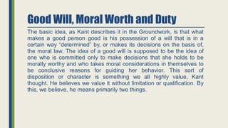 Good Will, Moral Worth and Duty
The basic idea, as Kant describes it in the Groundwork, is that what
makes a good person good is his possession of a will that is in a
certain way “determined” by, or makes its decisions on the basis of,
the moral law. The idea of a good will is supposed to be the idea of
one who is committed only to make decisions that she holds to be
morally worthy and who takes moral considerations in themselves to
be conclusive reasons for guiding her behavior. This sort of
disposition or character is something we all highly value, Kant
thought. He believes we value it without limitation or qualification. By
this, we believe, he means primarily two things.
 