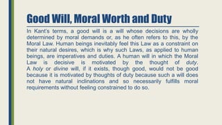 Good Will, Moral Worth and Duty
In Kant’s terms, a good will is a will whose decisions are wholly
determined by moral demands or, as he often refers to this, by the
Moral Law. Human beings inevitably feel this Law as a constraint on
their natural desires, which is why such Laws, as applied to human
beings, are imperatives and duties. A human will in which the Moral
Law is decisive is motivated by the thought of duty.
A holy or divine will, if it exists, though good, would not be good
because it is motivated by thoughts of duty because such a will does
not have natural inclinations and so necessarily fulfills moral
requirements without feeling constrained to do so.
 