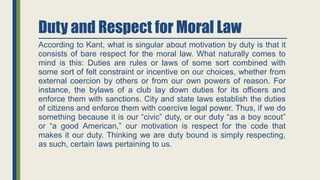 Duty and Respect for Moral Law
According to Kant, what is singular about motivation by duty is that it
consists of bare respect for the moral law. What naturally comes to
mind is this: Duties are rules or laws of some sort combined with
some sort of felt constraint or incentive on our choices, whether from
external coercion by others or from our own powers of reason. For
instance, the bylaws of a club lay down duties for its officers and
enforce them with sanctions. City and state laws establish the duties
of citizens and enforce them with coercive legal power. Thus, if we do
something because it is our “civic” duty, or our duty “as a boy scout”
or “a good American,” our motivation is respect for the code that
makes it our duty. Thinking we are duty bound is simply respecting,
as such, certain laws pertaining to us.
 