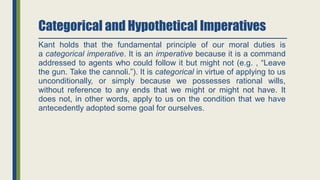 Categorical and Hypothetical Imperatives
Kant holds that the fundamental principle of our moral duties is
a categorical imperative. It is an imperative because it is a command
addressed to agents who could follow it but might not (e.g. , “Leave
the gun. Take the cannoli.”). It is categorical in virtue of applying to us
unconditionally, or simply because we possesses rational wills,
without reference to any ends that we might or might not have. It
does not, in other words, apply to us on the condition that we have
antecedently adopted some goal for ourselves.
 