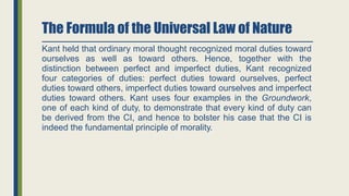 The Formula of the Universal Law of Nature
Kant held that ordinary moral thought recognized moral duties toward
ourselves as well as toward others. Hence, together with the
distinction between perfect and imperfect duties, Kant recognized
four categories of duties: perfect duties toward ourselves, perfect
duties toward others, imperfect duties toward ourselves and imperfect
duties toward others. Kant uses four examples in the Groundwork,
one of each kind of duty, to demonstrate that every kind of duty can
be derived from the CI, and hence to bolster his case that the CI is
indeed the fundamental principle of morality.
 