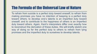 The Formula of the Universal Law of Nature
To refrain from suicide is a perfect duty toward oneself; to refrain from
making promises you have no intention of keeping is a perfect duty
toward others; to develop one’s talents is an imperfect duty toward
oneself; and to contribute to the happiness of others is an imperfect
duty toward others. Again, Kant’s interpreters differ over exactly how
to reconstruct the derivation of these duties. We will briefly sketch one
way of doing so for the perfect duty to others to refrain from lying
promises and the imperfect duty to ourselves to develop talents.
 