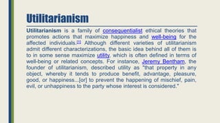 Utilitarianism
Utilitarianism is a family of consequentialist ethical theories that
promotes actions that maximize happiness and well-being for the
affected individuals.[1] Although different varieties of utilitarianism
admit different characterizations, the basic idea behind all of them is
to in some sense maximize utility, which is often defined in terms of
well-being or related concepts. For instance, Jeremy Bentham, the
founder of utilitarianism, described utility as "that property in any
object, whereby it tends to produce benefit, advantage, pleasure,
good, or happiness...[or] to prevent the happening of mischief, pain,
evil, or unhappiness to the party whose interest is considered."
 