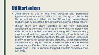 Utilitarianism
• Utilitarianism is one of the most powerful and persuasive
approaches to normative ethics in the history of philosophy.
Though not fully articulated until the 19th century, proto-utilitarian
positions can be discerned throughout the history of ethical theory.
• Though there are many varieties of the view discussed,
utilitarianism is generally held to be the view that the morally right
action is the action that produces the most good. There are many
ways to spell out this general claim. One thing to note is that the
theory is a form of consequentialism: the right action is understood
entirely in terms of consequences produced. What distinguishes
utilitarianism from egoism has to do with the scope of the relevant
consequences. On the utilitarian view one ought to maximize the
overall good — that is, consider the good of others as well as one's
own good.
 