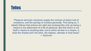 Telos
“Pleasure and pain moreover supply the motives of desire and of
avoidance, and the springs of conduct generally. This being so, it
clearly follows that actions are right and praiseworthy only as being a
means to the attainment of a life of pleasure. But that which is not
itself a means to anything else, but to which all else is a means, is
what the Greeks term the telos, the highest, ultimate or final Good.”
― Epicurus
 