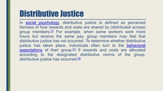 Distributive Justice
In social psychology, distributive justice is defined as perceived
fairness of how rewards and costs are shared by (distributed across)
group members.[1] For example, when some workers work more
hours but receive the same pay, group members may feel that
distributive justice has not occurred. To determine whether distributive
justice has taken place, individuals often turn to the behavioral
expectations of their group.[1] If rewards and costs are allocated
according to the designated distributive norms of the group,
distributive justice has occurred.[2]
 