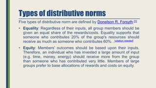 Types of distributive norms
Five types of distributive norm are defined by Donelson R. Forsyth:[1]
• Equality: Regardless of their inputs, all group members should be
given an equal share of the rewards/costs. Equality supports that
someone who contributes 20% of the group's resources should
receive as much as someone who contributes 60%. .[citation needed]
• Equity: Members' outcomes should be based upon their inputs.
Therefore, an individual who has invested a large amount of input
(e.g. time, money, energy) should receive more from the group
than someone who has contributed very little. Members of large
groups prefer to base allocations of rewards and costs on equity.
 