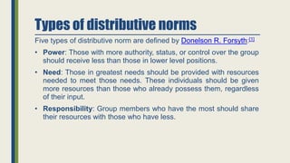 Types of distributive norms
Five types of distributive norm are defined by Donelson R. Forsyth:[1]
• Power: Those with more authority, status, or control over the group
should receive less than those in lower level positions.
• Need: Those in greatest needs should be provided with resources
needed to meet those needs. These individuals should be given
more resources than those who already possess them, regardless
of their input.
• Responsibility: Group members who have the most should share
their resources with those who have less.
 